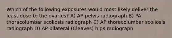 Which of the following exposures would most likely deliver the least dose to the ovaries? A) AP pelvis radiograph B) PA thoracolumbar scoliosis radiograph C) AP thoracolumbar scoliosis radiograph D) AP bilateral (Cleaves) hips radiograph