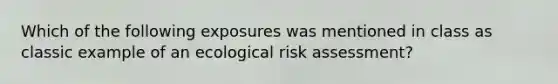 Which of the following exposures was mentioned in class as classic example of an ecological risk assessment?