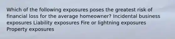 Which of the following exposures poses the greatest risk of financial loss for the average homeowner? Incidental business exposures Liability exposures Fire or lightning exposures Property exposures