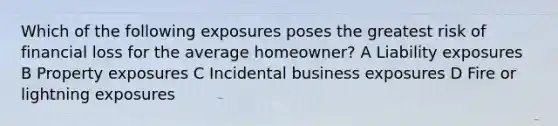 Which of the following exposures poses the greatest risk of financial loss for the average homeowner? A Liability exposures B Property exposures C Incidental business exposures D Fire or lightning exposures