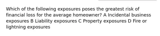 Which of the following exposures poses the greatest risk of financial loss for the average homeowner? A Incidental business exposures B Liability exposures C Property exposures D Fire or lightning exposures