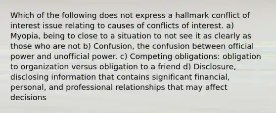 Which of the following does not express a hallmark conflict of interest issue relating to causes of conflicts of interest. a) Myopia, being to close to a situation to not see it as clearly as those who are not b) Confusion, the confusion between official power and unofficial power. c) Competing obligations: obligation to organization versus obligation to a friend d) Disclosure, disclosing information that contains significant financial, personal, and professional relationships that may affect decisions