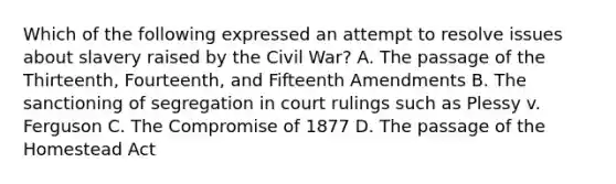 Which of the following expressed an attempt to resolve issues about slavery raised by the Civil War? A. The passage of the Thirteenth, Fourteenth, and Fifteenth Amendments B. The sanctioning of segregation in court rulings such as Plessy v. Ferguson C. The Compromise of 1877 D. The passage of the Homestead Act