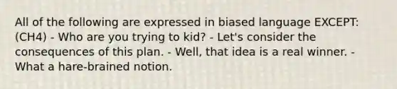 All of the following are expressed in biased language EXCEPT: (CH4) - Who are you trying to kid? - Let's consider the consequences of this plan. - Well, that idea is a real winner. - What a hare-brained notion.