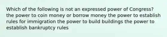 Which of the following is not an expressed power of Congress? the power to coin money or borrow money the power to establish rules for immigration the power to build buildings the power to establish bankruptcy rules