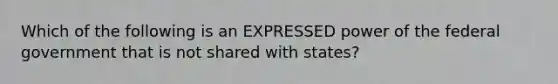 Which of the following is an EXPRESSED power of the federal government that is not shared with states?