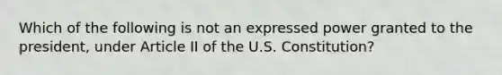 Which of the following is not an expressed power granted to the president, under Article II of the U.S. Constitution?