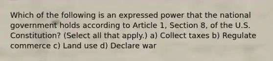 Which of the following is an expressed power that the national government holds according to Article 1, Section 8, of the U.S. Constitution? (Select all that apply.) a) Collect taxes b) Regulate commerce c) <a href='https://www.questionai.com/knowledge/kIrCMtzYNE-land-use' class='anchor-knowledge'>land use</a> d) Declare war