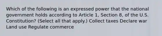 Which of the following is an expressed power that the national government holds according to Article 1, Section 8, of the U.S. Constitution? (Select all that apply.) Collect taxes Declare war Land use Regulate commerce