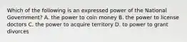 Which of the following is an expressed power of the National Government? A. the power to coin money B. the power to license doctors C. the power to acquire territory D. to power to grant divorces