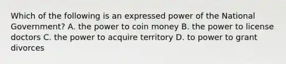 Which of the following is an expressed power of the National Government? A. the power to coin money B. the power to license doctors C. the power to acquire territory D. to power to grant divorces