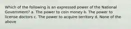 Which of the following is an expressed power of the National Government? a. The power to coin money b. The power to license doctors c. The power to acquire territory d. None of the above