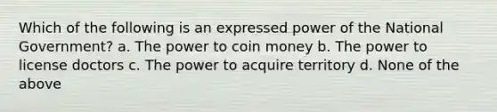 Which of the following is an expressed power of the National Government? a. The power to coin money b. The power to license doctors c. The power to acquire territory d. None of the above