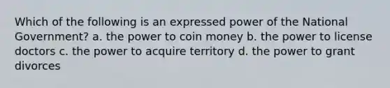 Which of the following is an expressed power of the National Government? a. the power to coin money b. the power to license doctors c. the power to acquire territory d. the power to grant divorces