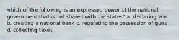 which of the following is an expressed power of the national government that is not shared with the states? a. declaring war b. creating a national bank c. regulating the possession of guns d. collecting taxes