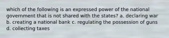 which of the following is an expressed power of the national government that is not shared with the states? a. declaring war b. creating a national bank c. regulating the possession of guns d. collecting taxes