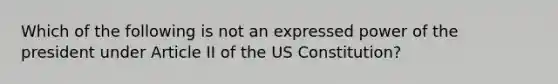 Which of the following is not an expressed power of the president under Article II of the US Constitution?