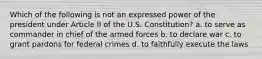 Which of the following is not an expressed power of the president under Article II of the U.S. Constitution? a. to serve as commander in chief of the armed forces b. to declare war c. to grant pardons for federal crimes d. to faithfully execute the laws