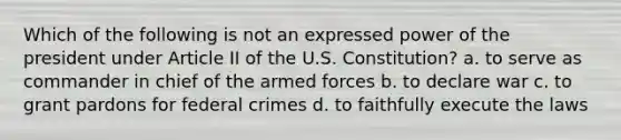 Which of the following is not an expressed power of the president under Article II of the U.S. Constitution? a. to serve as commander in chief of the armed forces b. to declare war c. to grant pardons for federal crimes d. to faithfully execute the laws