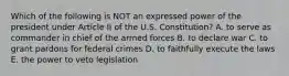 Which of the following is NOT an expressed power of the president under Article II of the U.S. Constitution? A. to serve as commander in chief of the armed forces B. to declare war C. to grant pardons for federal crimes D. to faithfully execute the laws E. the power to veto legislation