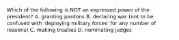 Which of the following is NOT an expressed power of the president? A. granting pardons B. declaring war (not to be confused with 'deploying military forces' for any number of reasons) C. making treaties D. nominating judges