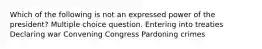 Which of the following is not an expressed power of the president? Multiple choice question. Entering into treaties Declaring war Convening Congress Pardoning crimes