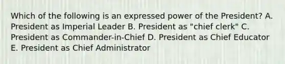 Which of the following is an expressed power of the President? A. President as Imperial Leader B. President as "chief clerk" C. President as Commander-in-Chief D. President as Chief Educator E. President as Chief Administrator