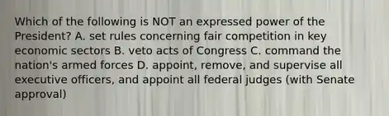 Which of the following is NOT an expressed power of the President? A. set rules concerning fair competition in key economic sectors B. veto acts of Congress C. command the nation's armed forces D. appoint, remove, and supervise all executive officers, and appoint all federal judges (with Senate approval)