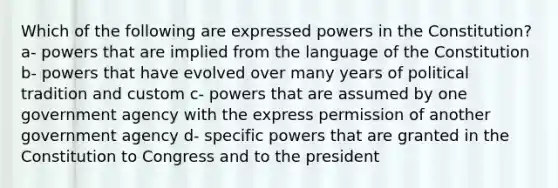 Which of the following are expressed powers in the Constitution? a- powers that are implied from the language of the Constitution b- powers that have evolved over many years of political tradition and custom c- powers that are assumed by one government agency with the express permission of another government agency d- specific powers that are granted in the Constitution to Congress and to the president