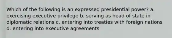 Which of the following is an expressed presidential power? a. exercising executive privilege b. serving as head of state in diplomatic relations c. entering into treaties with foreign nations d. entering into executive agreements