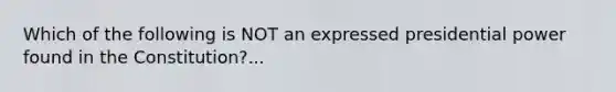 Which of the following is NOT an expressed presidential power found in the Constitution?...