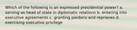 Which of the following is an expressed presidential power? a. serving as head of state in diplomatic relations b. entering into executive agreements c. granting pardons and reprieves d. exercising executive privilege