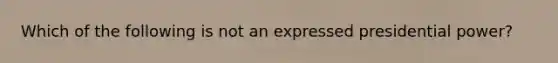 Which of the following is not an expressed presidential power?