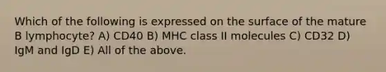 Which of the following is expressed on the surface of the mature B lymphocyte? A) CD40 B) MHC class II molecules C) CD32 D) IgM and IgD E) All of the above.