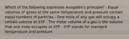 Which of the following expresses Avogadro's principle? - Equal volumes of gases at the same temperature and pressure contain equal numbers of particles - One mole of any gas will occupy a certain volume at STP - The molar volume of a gas is the volume that one mole occupies at STP - STP stands for standard temperature and pressure