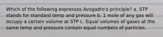 Which of the following expresses Avogadro's principle? a. STP stands for standard temp and pressure b. 1 mole of any gas will occupy a certain volume at STP c. Equal volumes of gases at the same temp and pressure contain equal numbers of particles.