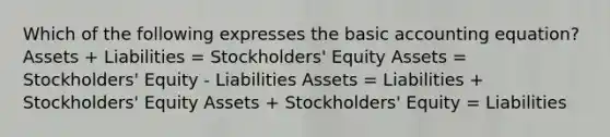 Which of the following expresses the basic accounting equation? Assets + Liabilities = Stockholders' Equity Assets = Stockholders' Equity - Liabilities Assets = Liabilities + Stockholders' Equity Assets + Stockholders' Equity = Liabilities