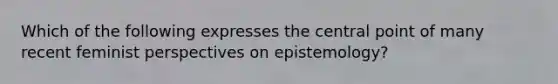 Which of the following expresses the central point of many recent feminist perspectives on epistemology?