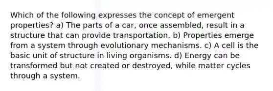 Which of the following expresses the concept of emergent properties? a) The parts of a car, once assembled, result in a structure that can provide transportation. b) Properties emerge from a system through evolutionary mechanisms. c) A cell is the basic unit of structure in living organisms. d) Energy can be transformed but not created or destroyed, while matter cycles through a system.