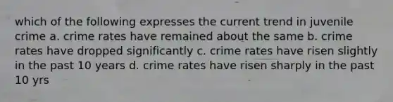 which of the following expresses the current trend in juvenile crime a. crime rates have remained about the same b. crime rates have dropped significantly c. crime rates have risen slightly in the past 10 years d. crime rates have risen sharply in the past 10 yrs