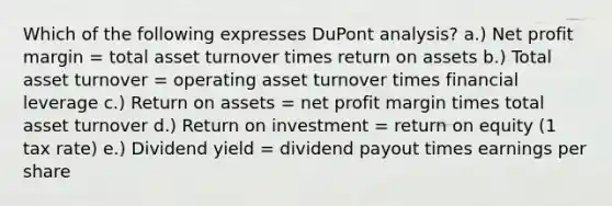 Which of the following expresses DuPont analysis? a.) Net profit margin = total asset turnover times return on assets b.) Total asset turnover = operating asset turnover times financial leverage c.) Return on assets = net profit margin times total asset turnover d.) Return on investment = return on equity (1 tax rate) e.) Dividend yield = dividend payout times earnings per share