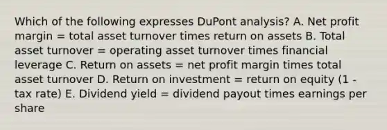 Which of the following expresses DuPont analysis? A. Net profit margin = total asset turnover times return on assets B. Total asset turnover = operating asset turnover times financial leverage C. Return on assets = net profit margin times total asset turnover D. Return on investment = return on equity (1 - tax rate) E. Dividend yield = dividend payout times earnings per share