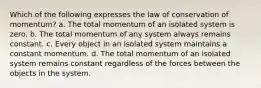 Which of the following expresses the law of conservation of momentum? a. The total momentum of an isolated system is zero. b. The total momentum of any system always remains constant. c. Every object in an isolated system maintains a constant momentum. d. The total momentum of an isolated system remains constant regardless of the forces between the objects in the system.