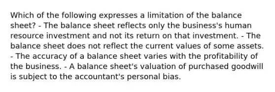 Which of the following expresses a limitation of the balance sheet? - The balance sheet reflects only the business's human resource investment and not its return on that investment. - The balance sheet does not reflect the current values of some assets. - The accuracy of a balance sheet varies with the profitability of the business. - A balance sheet's valuation of purchased goodwill is subject to the accountant's personal bias.