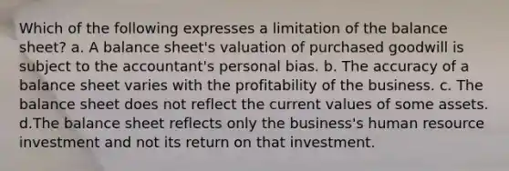 Which of the following expresses a limitation of the balance sheet? a. A balance sheet's valuation of purchased goodwill is subject to the accountant's personal bias. b. The accuracy of a balance sheet varies with the profitability of the business. c. The balance sheet does not reflect the current values of some assets. d.The balance sheet reflects only the business's human resource investment and not its return on that investment.