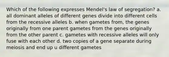 Which of the following expresses Mendel's law of segregation? a. all dominant alleles of different genes divide into different cells from the recessive alleles b. when gametes from, the genes originally from one parent gametes from the genes originally from the other parent c. gametes with recessive alleles will only fuse with each other d. two copies of a gene separate during meiosis and end up u different gametes