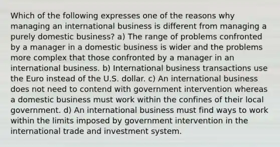 Which of the following expresses one of the reasons why managing an international business is different from managing a purely domestic business? a) The range of problems confronted by a manager in a domestic business is wider and the problems more complex that those confronted by a manager in an international business. b) International business transactions use the Euro instead of the U.S. dollar. c) An international business does not need to contend with government intervention whereas a domestic business must work within the confines of their local government. d) An international business must find ways to work within the limits imposed by government intervention in the international trade and investment system.