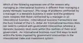 Which of the following expresses one of the reasons why managing an international business is different from managing a purely domestic business? -The range of problems confronted by a manager in a domestic business is wider and the problems more complex that those confronted by a manager in an international business. -International business transactions use the Euro instead of the U.S. dollar.-An international business does not need to contend with government intervention whereas a domestic business must work within the confines of their local government. -An international business must find ways to work within the limits imposed by government intervention in the international trade and investment system.