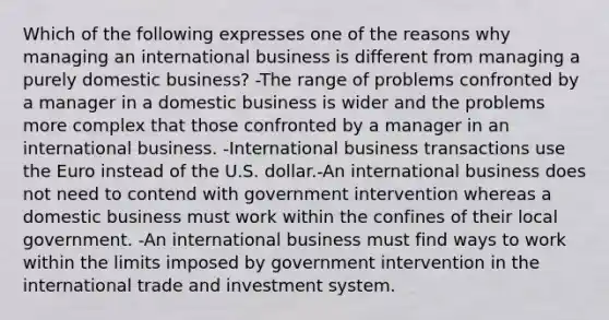 Which of the following expresses one of the reasons why managing an international business is different from managing a purely domestic business? -The range of problems confronted by a manager in a domestic business is wider and the problems more complex that those confronted by a manager in an international business. -International business transactions use the Euro instead of the U.S. dollar.-An international business does not need to contend with government intervention whereas a domestic business must work within the confines of their local government. -An international business must find ways to work within the limits imposed by government intervention in the international trade and investment system.