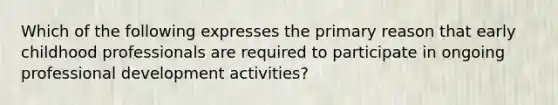 Which of the following expresses the primary reason that early childhood professionals are required to participate in ongoing professional development activities?